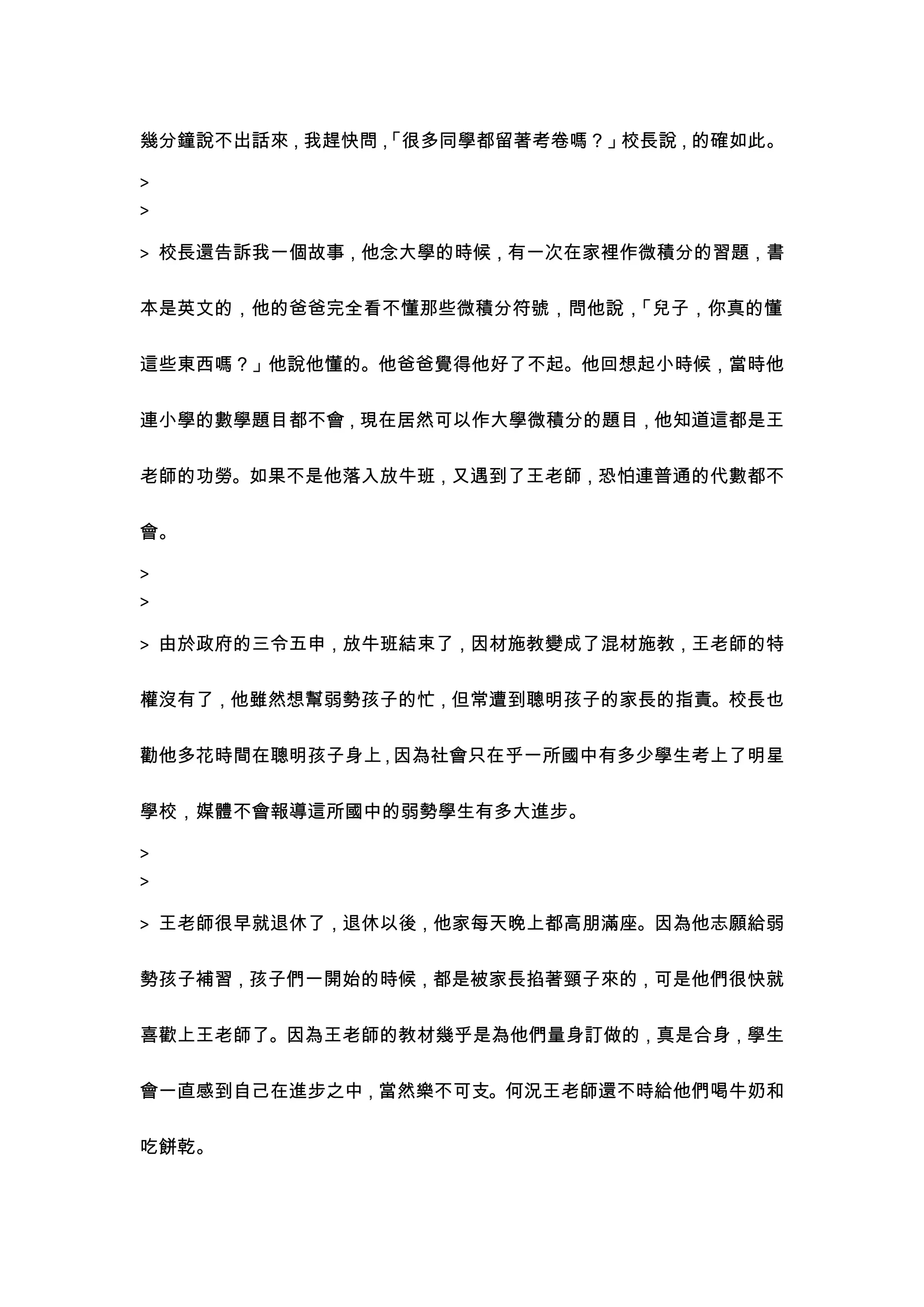 幾分鐘說不出話來，我趕快問，
             「很多同學都留著考卷嗎？」校長說，的確如此。

>
>

> 校長還告訴我一個故事，他念大學的時候，有一次在家裡作微積分的習題，書


本是英文的，他的爸爸完全看不懂那些微積分符號，問他說，「兒子，你真的懂


這些東西嗎？」他說他懂的。他爸爸覺得他好了不起。他回想起小時候，當時他


連小學的數學題目都不會，現在居然可以作大學微積分的題目，他知道這都是王


老師的功勞。如果不是他落入放牛班，又遇到了王老師，恐怕連普通的代數都不


會。

>
>

> 由於政府的三令五申，放牛班結束了，因材施教變成了混材施教，王老師的特


權沒有了，他雖然想幫弱勢孩子的忙，但常遭到聰明孩子的家長的指責。校長也


勸他多花時間在聰明孩子身上 因為社會只在乎一所國中有多少學生考上了明星
             ，

學校，媒體不會報導這所國中的弱勢學生有多大進步。

>
>

> 王老師很早就退休了，退休以後，他家每天晚上都高朋滿座。因為他志願給弱


勢孩子補習，孩子們一開始的時候，都是被家長掐著頸子來的，可是他們很快就


喜歡上王老師了。因為王老師的教材幾乎是為他們量身訂做的，真是合身，學生


會一直感到自己在進步之中，當然樂不可支。何況王老師還不時給他們喝牛奶和


吃餅乾。
 