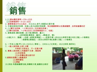 1.(1)產地農民通常一斤6~15元
 (2)芭樂場通常一斤15~30元
2. 銷售管道台中以北為主，又以台北.新竹.桃園為主要市場
3. 市場反映時好時壞，但達人表示品質好得過獎，有吉園圃標章以及產銷履歷，自然就會賣的好
4. (1)幫忙包芭樂，一小時100元（在田裡包芭樂）
 (2)幫忙挑芭樂，一小時100元 (在芭樂場選大小、包裝)
5. 銷售過程:農民栽種→送小販(價格高，量少)
          →送芭樂場(價格低，量多) →篩選(好、壞)
→分級(大小、重量) →包裝→紙箱(乾報紙) →→批發市場→送去台北果菜市場(半夜12點)→小販標走
           →塑膠箱(濕報紙) →到台北果菜市場(凌晨4.5點) →小販標走

6. 一年收入(萬/甲):10~15/0.6（陳爸）、100以上/3(吳爸)、40/2(班長:詹深谷)
7. 一般人挑芭樂:北部:大顆
        中南部:以甜為主，不一定要大顆
8. 專業人挑芭樂(1)有皺摺不光滑，硬度夠
        (2)形狀較長
        (3)水果攤品質比超市好
9.銷售的困難(1)產量過多
      (2)價格壓低
      (3)滯銷
10.其他:有產銷履歷包裝,採購較方便,會賣的比較好
 