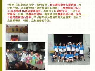 ◎補充:在採訪的過程中，我們發現，有些農民會參加產銷班，有
些則不會。於是我們問了關於產銷班的問題，一個產銷班,約20
人,溪州鄉共16個芭樂產銷班。產銷班可以經驗交流，一起上研
習課程，且有一些農具的補助，農會遇到要農產品展示時，找的
也都是產銷班的芭樂，所以雖然參加產銷班要交會員費，但似乎
是比較專業、明智，且有前瞻的作法。
 