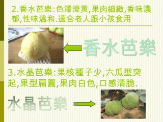 2.香水芭樂:色澤澄黃,果肉細緻,香味濃
郁,性味溫和.適合老人跟小孩食用




3.水晶芭樂:果核種子少,六瓜型突
起,果型扁圓,果肉白色,口感清脆.
 