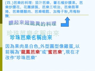 (四.)芭樂的料理: 茄汁芭樂、蕃石榴炒腰果、芭
樂炒腰花、花團錦簇、芭樂三明治、芭樂翡翠
捲、芭樂糖醋肉、芭樂蝦鬆、加梅子粉,用梅粉
醃.




因為果肉是白色,外型圓型像雞蛋,以
前稱為”龍鳳芭樂”或”蜜芭樂”,現在才
改作”珍珠芭樂”
 