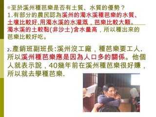 ◎至於溪州種芭樂是否有土質、水質的優勢？
1.有部分的農民認為溪州的濁水溪種芭樂的水質、
土壤比較好.用濁水溪的水灌溉，芭樂比較大顆。
濁水溪的土較黏(非沙土)含水量高，所以種出來的
芭樂比較好吃。

.產銷班副班長:溪州沒工廠，種芭樂要工人.
2

所以溪州種芭樂應是因為人口多的關係。他個
人就表示說，40幾年前在溪州種芭樂很好賺，
所以就去學種芭樂.
 