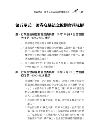 第五單元   證券交易法之近期實務見解        185




第五單元       證券交易法之近期實務見解

壹、行政院金融監督管理委員會 100 年 10 月 4 日金管證
  券字第 1000039960 號函
  一、依據證券交易法第 6 條第 1 項規定辦理。
  二、非由國內外標的證券發行公司所發行之認購（售）權證，
    發行人如採取以現金結算為履約給付方式，係認購（售）
    權證持有人將該權證以履約價值之金額賣回予發行人，屬
    其他有價證券之交易。
  三、本令自即日生效；財政部 86 年 7 月 24 日台財證第
    04022 號公告，自即日廢止。

貳、行政院金融監督管理委員會 100 年 9 月 20 日金管證
  交字第 1000040523 號函
  一、公開發行股票公司之董事、監察人、經理人或持有公司股
    份超過已發行股份總額百分之十之股東（以下簡稱「內部
    人」），依證券交易法第 22 條之 2 第 1 項第 3 款規定向
    特定人轉讓所屬公司發行之「私募股票」時，其受讓「特
    定人」之條件規定如下：
    符合同法第 43 條之 8 第 1 項第 1 款及第 2 款條件之受
     讓人。
    符合同法第 43 條之 8 第 1 項第 3 款規定，自交付日起
     滿三年，尚未在證券交易所上市或證券商營業處所買賣
     之「私募股票」，其受讓特定人限定為對公司財務、業
     務有充分了解，具有資力，且非應公開招募而認購者。
 