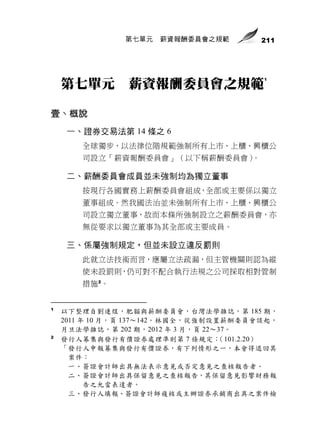 第七單元   薪資報酬委員會之規範        211




                                          1
    第七單元        薪資報酬委員會之規範

壹、概說
     一、證券交易法第 14 條之 6
        全球獨步，以法律位階規範強制所有上市、上櫃、興櫃公
        司設立「薪資報酬委員會」（以下稱薪酬委員會）。

     二、薪酬委員會成員並未強制均為獨立董事
        按現行各國實務上薪酬委員會組成，全部或主要係以獨立
        董事組成。然我國法治並未強制所有上市、上櫃、興櫃公
        司設立獨立董事，故而本條所強制設立之薪酬委員會，亦
        無從要求以獨立董事為其全部或主要成員。

     三、係屬強制規定，但並未設立違反罰則
        此就立法技術而言，應屬立法疏漏，但主管機關則認為縱
        使未設罰則，仍可對不配合執行法規之公司採取相對管制
        措施 2。


1
    以下整理自劉連煜，肥貓與薪酬委員會，台灣法學雜誌，第 185 期，
    2011 年 10 月，頁 137～142。林國全，從強制設置薪酬委員會談起，
    月旦法學雜誌，第 202 期，2012 年 3 月，頁 22～37。
2
    發行人募集與發行有價證券處理準則第 7 條規定：       （101.2.20）
    「發行人申報募集與發行有價證券，有下列情形之一，本會得退回其
      案件：
      一、簽證會計師出具無法表示意見或否定意見之查核報告者。
      二、簽證會計師出具保留意見之查核報告，其保留意見影響財務報
          告之允當表達者。
      三、發行人填報、簽證會計師複核或主辦證券承銷商出具之案件檢
 