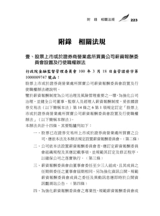 附   錄   相關法規   223




          附錄    相關法規

壹、股票上市或於證券商營業處所買賣公司薪資報酬委
  員會設置及行使職權辦法
行政院金融監督管理委員會 100 年 3 月 18 日金管證發字第
1000009747 號函：
股票上市或於證券商營業處所買賣公司薪資報酬委員會設置及行
使職權辦法總說明。
鑒於薪資報酬制度為公司治理及風險管理重要之一環，為強化公司
治理，並健全公司董事、監察人及經理人薪資報酬制度，爰依據證
券交易法（以下簡稱本法）第 14 條之 6 第 1 項規定訂定「股票上
市或於證券商營業處所買賣公司薪資報酬委員會設置及行使職權
辦法」（以下簡稱本辦法）。
本辦法共計十四條，其要點臚列如下：
  一、股 票 已在證券交易所上市或於證券商營業處所買賣之公
    司，應依本法及本辦法規定設置薪資報酬委員會。﹙第二條﹚
  二、公司依本法設置薪資報酬委員會者，應訂定薪資報酬委員
    會組織規程及其應記載事項，並規範其訂定及修正程序，
    以確保公司之落實執行。﹙第三條﹚
  三、薪資報酬委員會由董事會委任至少三人組成，且其成員之
    任期與委任之董事會屆期相同。另為強化資訊公開，規範
    薪資報酬委員會成員之委任及異動訊息應即時於公開資
    訊觀測站公告。﹙第四條﹚
  四、為強化薪資報酬委員會之專業性，規範薪資報酬委員會成
 
