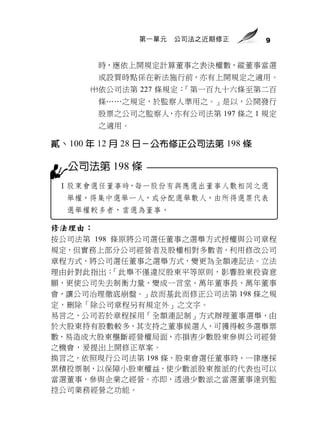 第一單元   公司法之近期修正     9


        時，應依上開規定計算董事之表決權數，縱董事當選
        或設質時點係在新法施行前，亦有上開規定之適用。
      依公司法第 227 條規定：「第一百九十六條至第二百
        條……之規定，於監察人準用之。」是以，公開發行
        股票之公司之監察人，亦有公司法第 197 條之 1 規定
        之適用。

貳、100 年 12 月 28 日－公布修正公司法第 198 條

  公司法第 198 條
 Ⅰ股東會選任董事時，每一股份有與應選出董事人數相同之選
  舉權，得集中選舉一人，或分配選舉數人，由所得選票代表
  選舉權較多者，當選為董事。

修法理由：
按公司法第 198 條原將公司選任董事之選舉方式授權與公司章程
規定，但實務上部分公司經營者及股權相對多數者，利用修改公司
章程方式，將公司選任董事之選舉方式，變更為全額連記法。立法
理由針對此指出：  「此舉不僅違反股東平等原則，影響股東投資意
願，更使公司失去制衡力量，變成一言堂、萬年董事長、萬年董事
會，讓公司治理徹底崩盤。」故而基此而修正公司法第 198 條之規
定，刪除「除公司章程另有規定外」之文字。
易言之，公司若於章程採用「全額連記制」方式辦理董事選舉，由
於大股東持有股數較多，其支持之董事候選人，可獲得較多選舉票
數，易造成大股東壟斷經營權局面，亦損害少數股東參與公司經營
之機會，爰提出上開修正草案。
換言之，依照現行公司法第 198 條，股東會選任董事時，一律應採
累積投票制，以保障小股東權益，使少數派股東推派的代表也可以
當選董事，參與企業之經營。亦即，透過少數派之當選董事達到監
控公司業務經營之功能。
 
