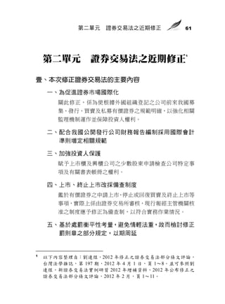 第二單元   證券交易法之近期修正            61




                                          1
    第二單元        證券交易法之近期修正

壹、本次修正證券交易法的主要內容
     一、為促進證券市場國際化
        關此修正，係為使根據外國組織登記之公司前來我國募
        集、發行、買賣及私募有價證券之規範明確，以強化相關
        監理機制運作並保障投資人權利。

     二、配合我國公開發行公司財務報告編制採用國際會計
       準則增定相關規範

     三、加強投資人保護
        賦予上市櫃及興櫃公司之少數股東申請檢查公司特定事
        項及有關書表帳冊之權利。

     四、上市、終止上市改採備查制度
        鑑於有價證券之申請上市、停止或回復買賣及終止上市等
        事項，實際上係由證券交易所審核，現行報經主管機關核
        准之制度應予修正為備查制，以符合實務作業情況。

     五、基於處罰衡平性考量，避免情輕法重，故而檢討修正
       罰則章之部分規定，以期周延


1
    以下內容整理自：劉連煜，2012 年修正之證券交易法部分條文評論，
    台灣法學雜誌，第 197 期，2012 年 4 月 1 日，頁 1～8。並可參照劉
    連煜，新證券交易法實例研習 2012 年增補資料，2012 年公布修正之
    證券交易法部分條文評論，2012 年 2 月，頁 1～11。
 