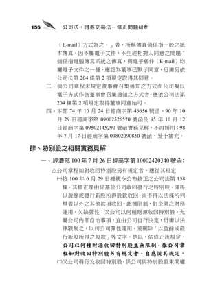 156        公司法‧證券交易法－修正問題研析


          （E-mail）方式為之。」者，所稱傳真倘係指一般之紙
          本傳真，因不屬電子文件，不生經相對人同意之問題；
          倘係指電腦傳真系統之傳真，與電子郵件（E-mail）均
          屬電子文件之一種，應認為董事已默示同意，毋庸另依
          公司法第 204 條第 2 項規定取得其同意。
       三、倘公司章程未規定董事會召集通知之方式而公司擬以
          電子方式作為董事會召集通知之方式者，應依公司法第
          204 條第 2 項規定取得董事同意始可。
       四、本部 74 年 10 月 24 日經商字第 46656 號函、90 年 10
          月 29 日經商字第 09002526570 號函及 95 年 10 月 12
          日經商字第 09502145290 號函實務見解，不再援用；98
          年 7 月 17 日經商字第 09802090850 號函，爰予補充。

肆、特別股之相關實務見解
      一、經濟部 100 年 7 月 26 日經商字第 10002420340 號函：
        △公司章程如對收回特別股另有規定者，應從其規定
          按 100 年 6 月 29 日總統令公布修正之公司法第 158
           條，其修正理由係基於公司收回發行之特別股，僅得
           以盈餘或發行新股所得股款收回，尚不得以法條所列
           舉者以外之其他款項收回。此種限制，對企業之財務
           運用，欠缺彈性；又公司以何種財源收回特別股，允
           屬公司內部自治事項，宜由公司自行決定，毋庸以法
           律限制之，以利公司彈性運用，爰刪除「以盈餘或發
           行新股所得之股款」等文字。是以，依修正後規定，
           公司以何種財源收回特別股並無限制，惟公司章
           程如對收回特別股另有規定者，自應從其規定。
          又公司發行及收回特別股，係公司與特別股股東間權
 