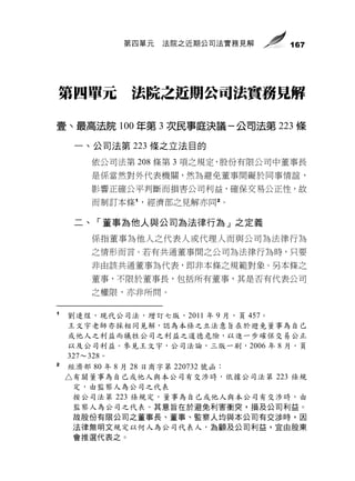 第四單元   法院之近期公司法實務見解     167




第四單元 法院之近期公司法實務見解

壹、最高法院 100 年第 3 次民事庭決議－公司法第 223 條
     一、公司法第 223 條之立法目的
       依公司法第 208 條第 3 項之規定，股份有限公司中董事長
       是係當然對外代表機關，然為避免董事間礙於同事情誼，
       影響正確公平判斷而損害公司利益，確保交易公正性，故
       而制訂本條 1，經濟部之見解亦同 2。

     二、「董事為他人與公司為法律行為」之定義
       係指董事為他人之代表人或代理人而與公司為法律行為
       之情形而言。若有共通董事間之公司為法律行為時，只要
       非由該共通董事為代表，即非本條之規範對象。另本條之
       董事，不限於董事長，包括所有董事，其是否有代表公司
       之權限，亦非所問。

1
    劉連煜，現代公司法，增訂七版，2011 年 9 月，頁 457。
    王文宇老師亦採相同見解，認為本條之立法意旨在於避免董事為自己
    或他人之利益而犧牲公司之利益之道德危險，以進一步確保交易公正
    以及公司利益。參見王文宇，公司法論，三版一刷，2006 年 8 月，頁
    327～328。
2
    經濟部 80 年 8 月 28 日商字第 220732 號函：
    △有關董事為自己或他人與本公司有交涉時，依據公司法第 223 條規
     定，由監察人為公司之代表
     按公司法第 223 條規定，董事為自己或他人與本公司有交涉時，由
     監察人為公司之代表。其意旨在於避免利害衝突，損及公司利益。
     故股份有限公司之董事長、董事、監察人均與本公司有交涉時，因
     法律無明文規定以何人為公司代表人，為顧及公司利益，宜由股東
     會推選代表之。
 