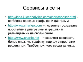 Сервисы в сети
• http://labs.juiceanalytics.com/chartchooser.html -
  шаблоны простых графиков и диаграмм
• http://www.chartgo.com – позволяет создавать
  простейшие диаграммы и графики и
  размещать их на своем сайте.
• http://www.chartle.net – позволяет создавать
  более сложную графику, наряду с простыми
  решениями. Требует ручного ввода данных.
 