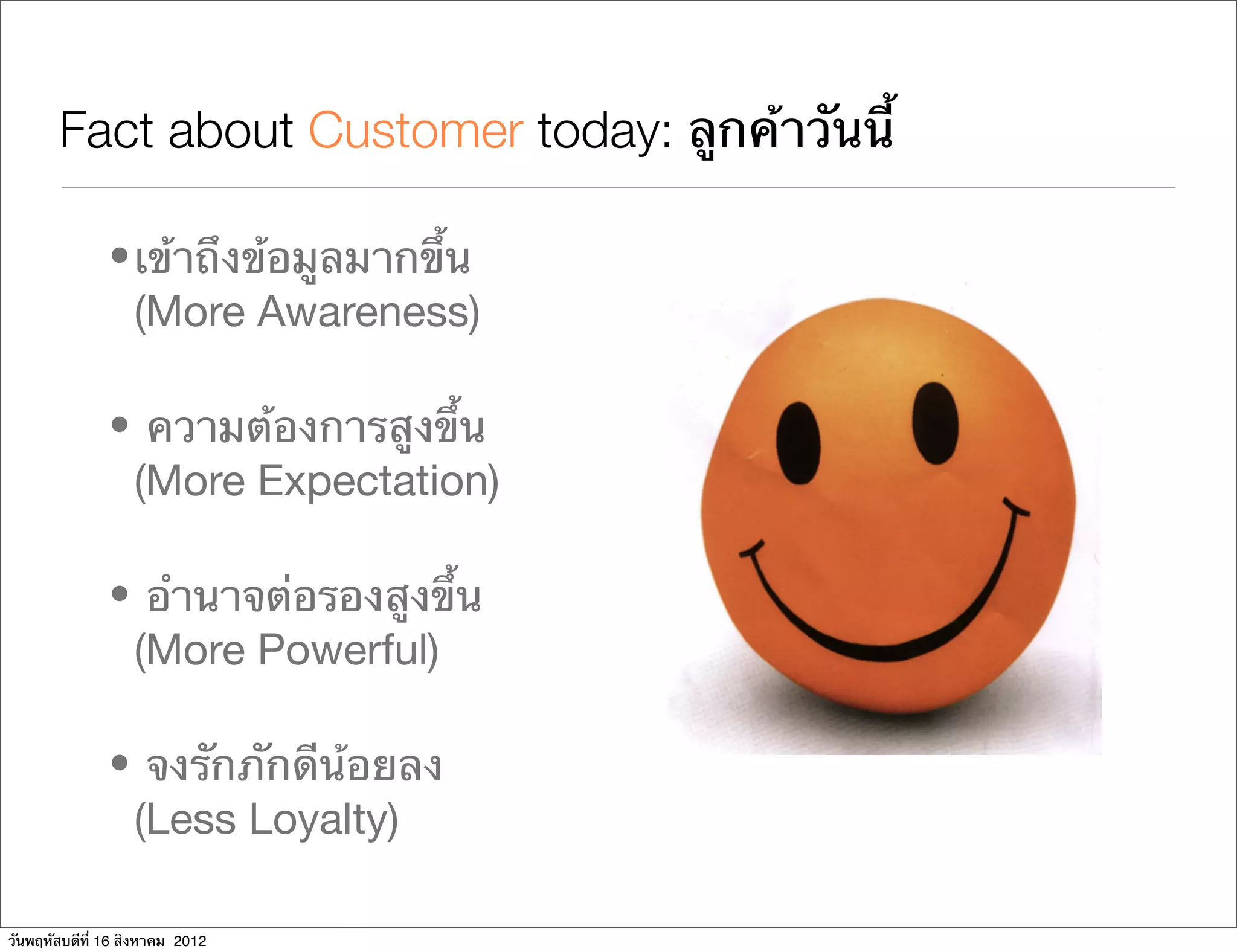 Fact about Customer today: ลูกค้าวันนี้

               • เข้าถึงข้อมูลมากขึ้น
                 (More Awareness)

               • ความต้องการสูงขึ้น
                (More Expectation)

               • อํานาจต่อรองสูงขึ้น
                (More Powerful)

               • จงรักภักดีน้อยลง
                (Less Loyalty)

วันพฤหัสบดีที่ 16 สิงหาคม 2012
 