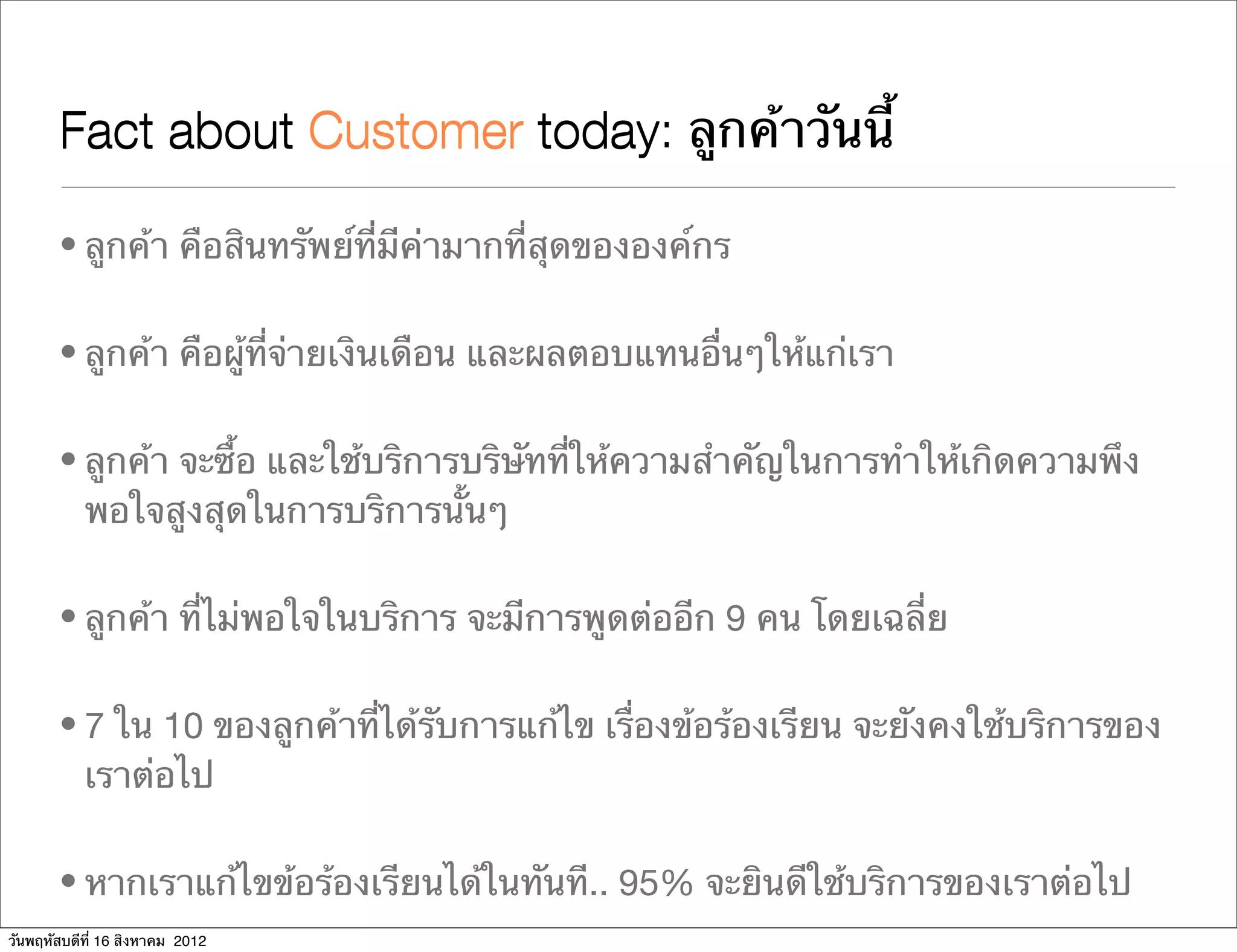 Fact about Customer today ลูกค้าวันนี้
                           today:

       • ลูกค้า คือสินทรัพย์ที่มีค่ามากที่สุดขององค์กร

       • ลูกค้า คือผู้ที่จ่ายเงินเดือน และผลตอบแทนอื่นๆให้แก่เรา

       • ลูกค้า จะซื้อ และใช้บริการบริษัทที่ให้ความสําคัญในการทําให้เกิดความพึง
         พอใจสูงสุดในการบริการนั้นๆ

       • ลูกค้า ที่ไม่พอใจในบริการ จะมีการพูดต่ออีก 9 คน โดยเฉลี่ย

       • 7 ใน 10 ของลูกค้าที่ได้รับการแก้ไข เรื่องข้อร้องเรียน จะยังคงใช้บริการของ
         เราต่อไป

       • หากเราแก้ไขข้อร้องเรียนได้ในทันที.. 95% จะยินดีใช้บริการของเราต่อไป
วันพฤหัสบดีที่ 16 สิงหาคม 2012
 