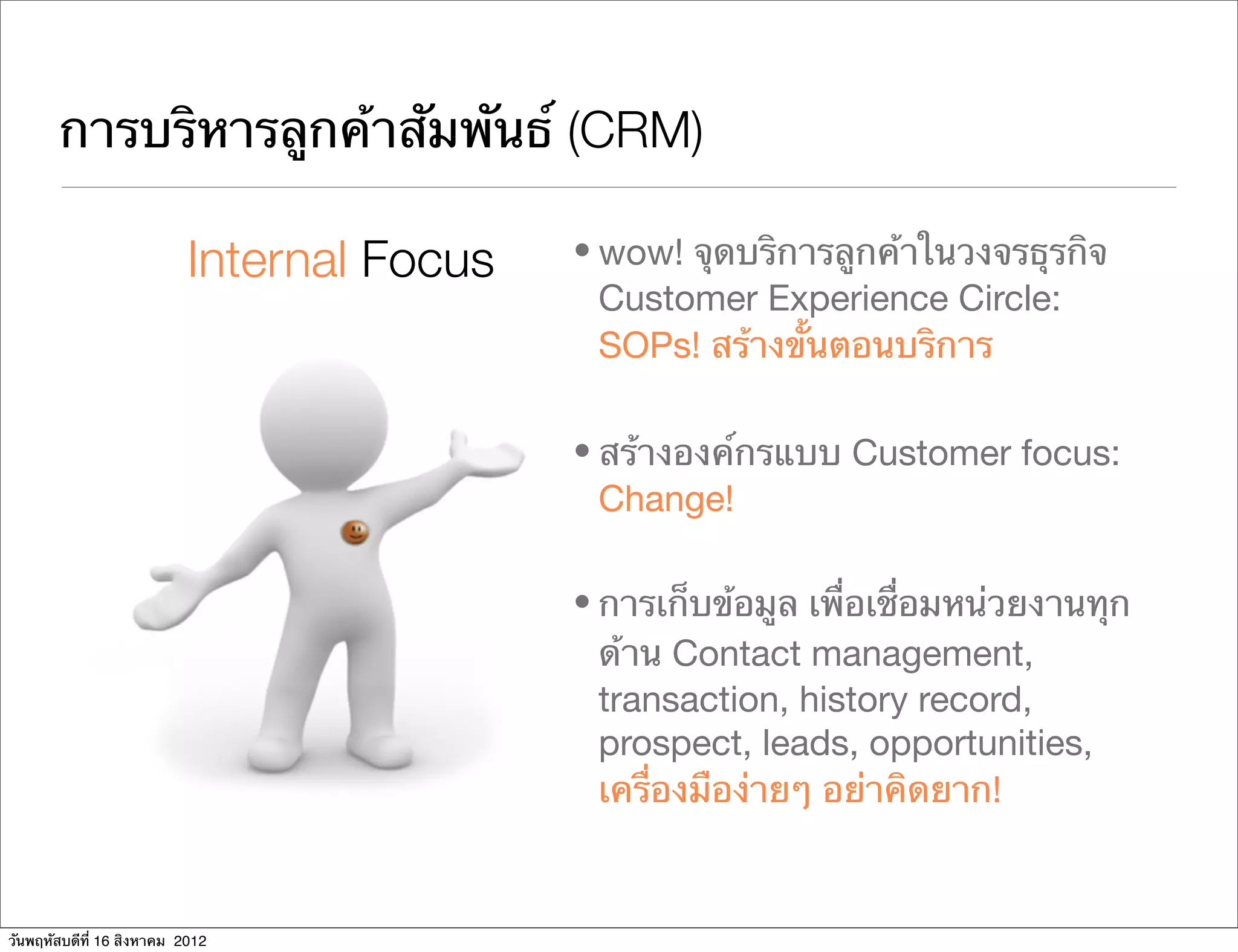 การบริหารลูกค้าสัมพันธ์ (CRM)

                           Internal Focus   • wow! จุดบริการลูกค้าในวงจรธุรกิจ
                                              Customer Experience Circle:
                                              SOPs! สร้างขั้นตอนบริการ

                                            • สร้างองค์กรแบบ Customer focus:
                                              Change!

                                            • การเก็บข้อมูล เพื่อเชื่อมหน่วยงานทุก
                                              ด้าน Contact management,
                                              transaction, history record,
                                              prospect, leads, opportunities,
                                              เครื่องมือง่ายๆ อย่าคิดยาก!


วันพฤหัสบดีที่ 16 สิงหาคม 2012
 