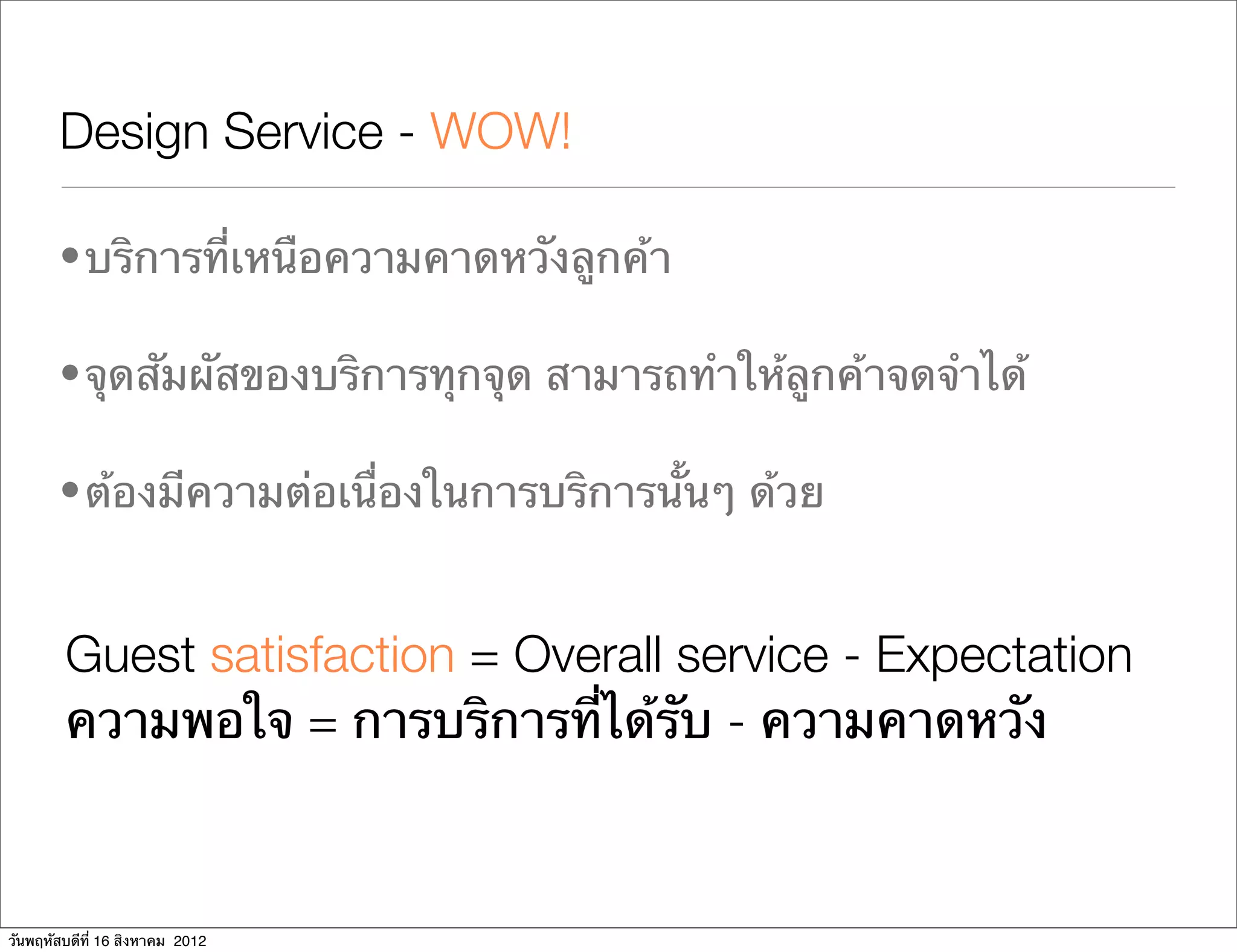 Design Service - WOW!

       • บริการที่เหนือความคาดหวังลูกค้า

       • จุดสัมผัสของบริการทุกจุด สามารถทําให้ลูกค้าจดจําได้

       • ต้องมีความต่อเนื่องในการบริการนั้นๆ ด้วย


        Guest satisfaction = Overall service - Expectation
        ความพอใจ = การบริการที่ได้รับ - ความคาดหวัง



วันพฤหัสบดีที่ 16 สิงหาคม 2012
 