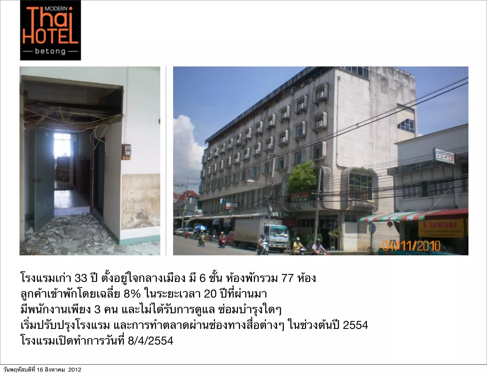 โรงแรมเก่า 33 ปี ตั้งอยู่ใจกลางเมือง มี 6 ชั้น ห้องพักรวม 77 ห้อง
      ลูกค้าเข้าพักโดยเฉลี่ย 8% ในระยะเวลา 20 ปีที่ผ่านมา
      มีพนักงานเพียง 3 คน และไม่ได้รับการดูแล ซ่อมบํารุงใดๆ
      เริ่มปรับปรุงโรงแรม และการทําตลาดผ่านช่องทางสื่อต่างๆ ในช่วงต้นปี 2554
      โรงแรมเปิดทําการวันที่ 8/4/2554

วันพฤหัสบดีที่ 16 สิงหาคม 2012
 