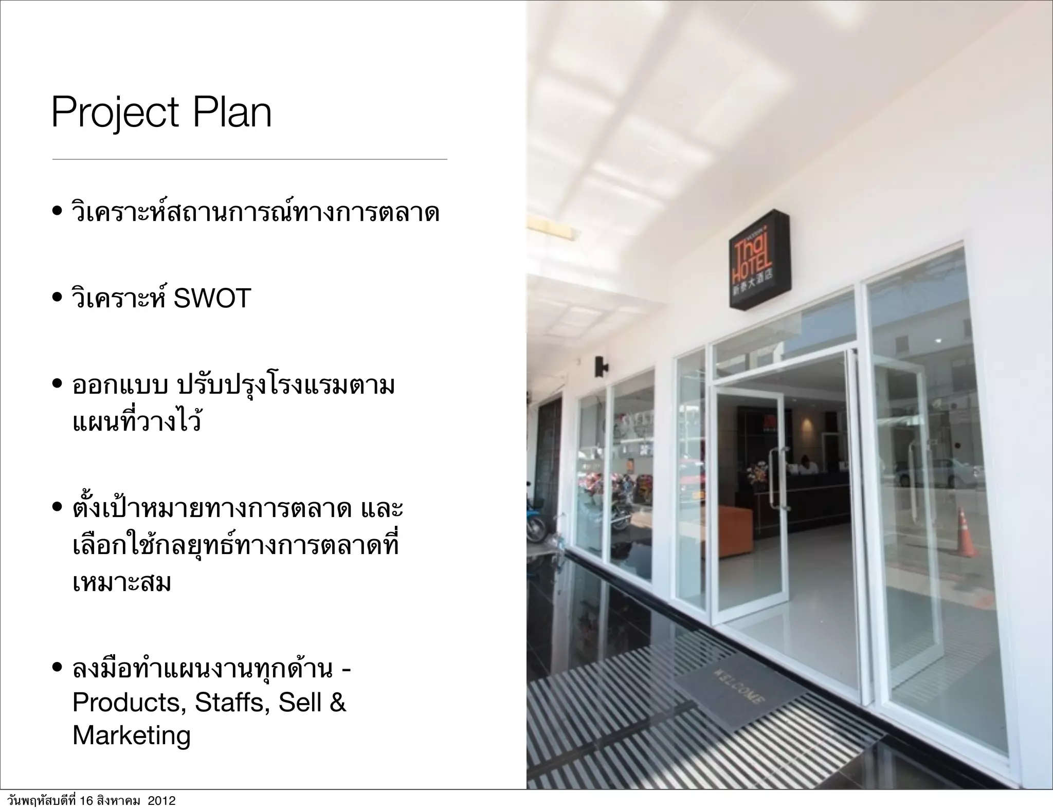 Project Plan

       • วิเคราะห์สถานการณ์ทางการตลาด


       • วิเคราะห์ SWOT


       • ออกแบบ ปรับปรุงโรงแรมตาม
         แผนที่วางไว้


       • ตั้งเป้าหมายทางการตลาด และ
         เลือกใช้กลยุทธ์ทางการตลาดที่
         เหมาะสม


       • ลงมือทําแผนงานทุกด้าน -
         Products, Staffs, Sell &
         Marketing

วันพฤหัสบดีที่ 16 สิงหาคม 2012
 