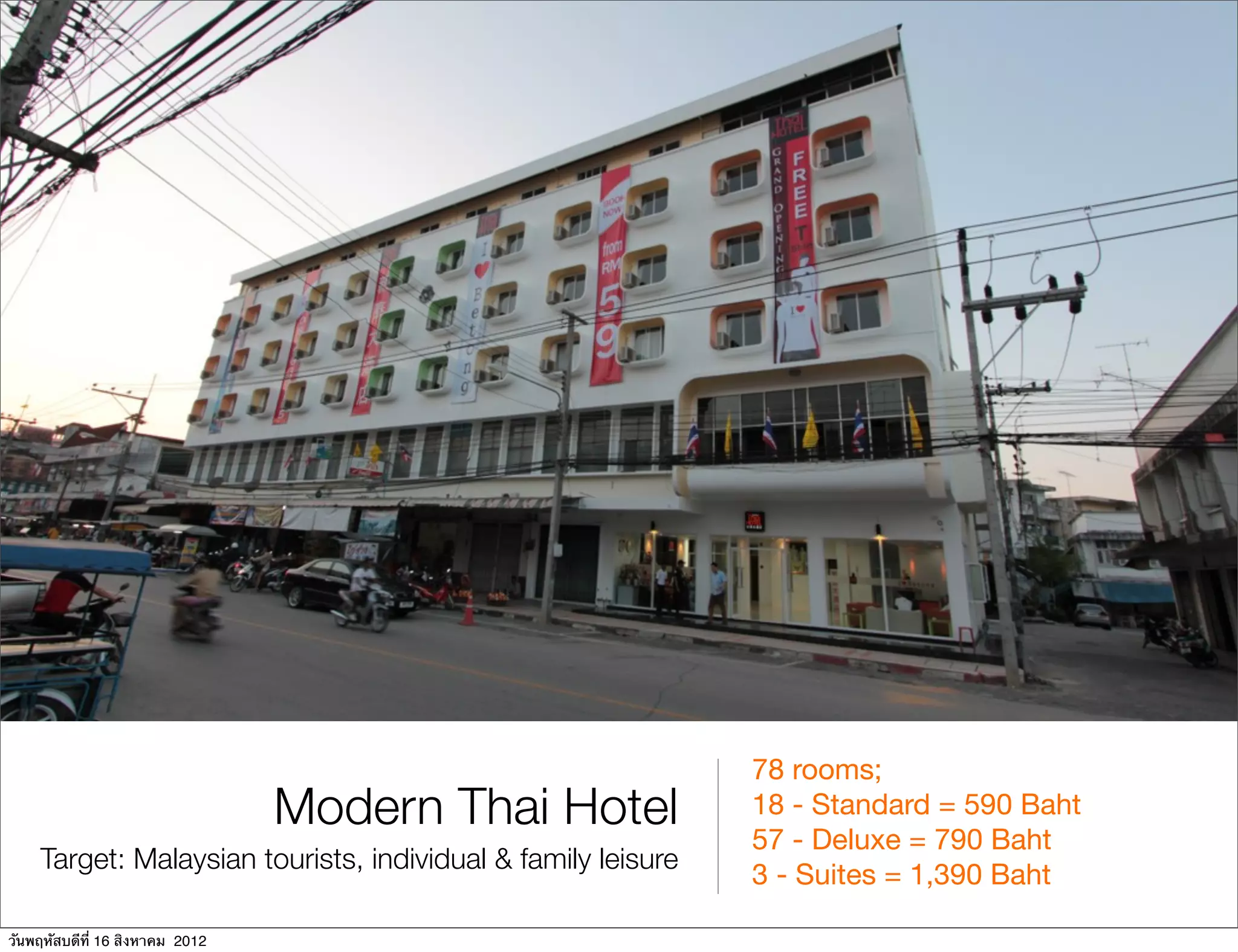 78 rooms;
                                 Modern Thai Hotel            18 - Standard = 590 Baht
                                                              57 - Deluxe = 790 Baht
    Target: Malaysian tourists, individual & family leisure
                                                              3 - Suites = 1,390 Baht

วันพฤหัสบดีที่ 16 สิงหาคม 2012
 
