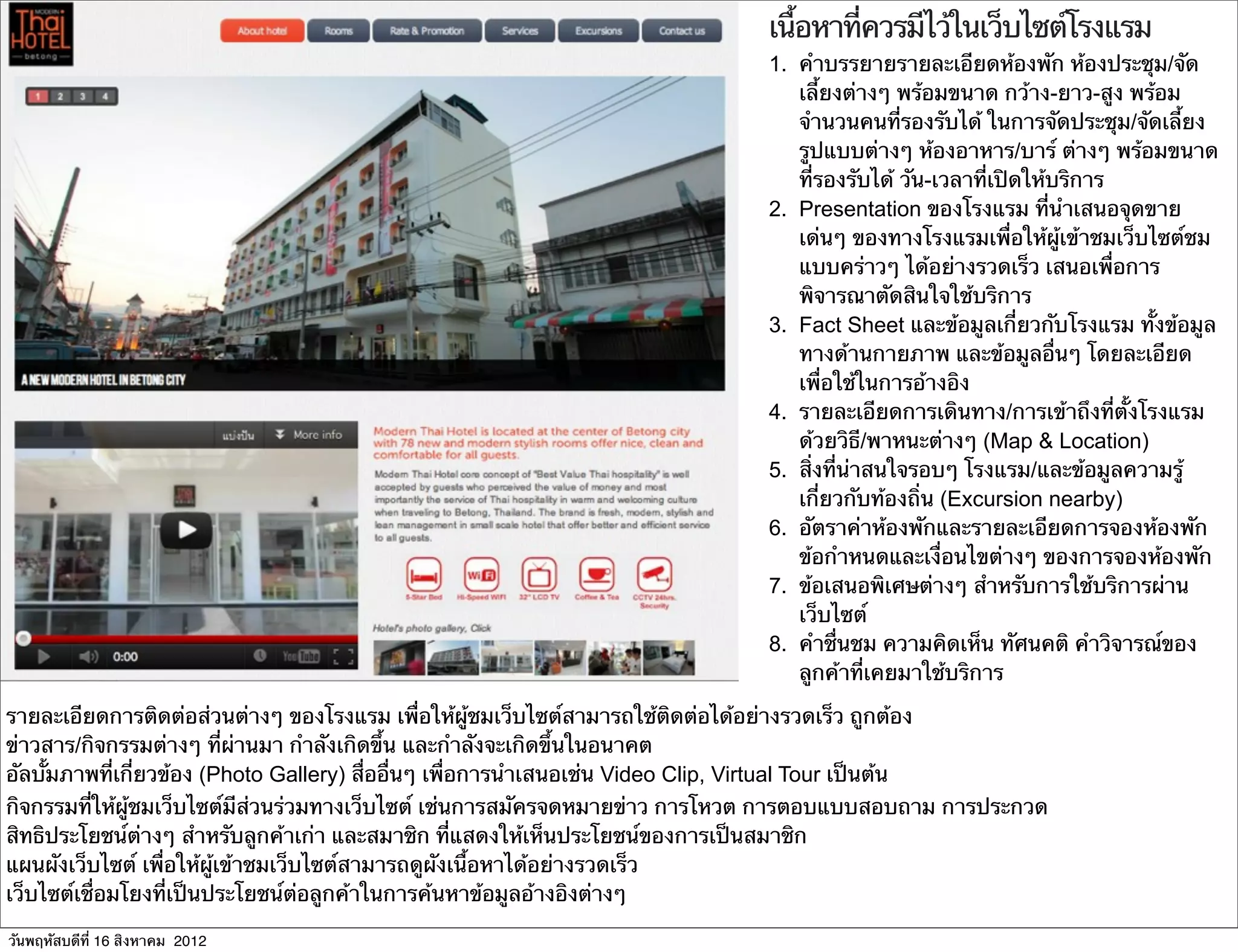 เนื้อหาที่ควรมีไว้ในเว็บไซต์โรงแรม
                                                                            1. คําบรรยายรายละเอียดห้องพัก ห้องประชุม/จัด
                                                                               เลี้ยงต่างๆ พร้อมขนาด กว้าง-ยาว-สูง พร้อม
                                                                               จํานวนคนที่รองรับได้ ในการจัดประชุม/จัดเลี้ยง
                                                                               รูปแบบต่างๆ ห้องอาหาร/บาร์ ต่างๆ พร้อมขนาด
                                                                               ที่รองรับได้ วัน-เวลาที่เปิดให้บริการ
                                                                            2. Presentation ของโรงแรม ที่นําเสนอจุดขาย
                                                                               เด่นๆ ของทางโรงแรมเพื่อให้ผู้เข้าชมเว็บไซต์ชม
                                                                               แบบคร่าวๆ ได้อย่างรวดเร็ว เสนอเพื่อการ
                                                                               พิจารณาตัดสินใจใช้บริการ
                                                                            3. Fact Sheet และข้อมูลเกี่ยวกับโรงแรม ทั้งข้อมูล
                                                                               ทางด้านกายภาพ และข้อมูลอื่นๆ โดยละเอียด
                                                                               เพื่อใช้ในการอ้างอิง
                                                                            4. รายละเอียดการเดินทาง/การเข้าถึงที่ตั้งโรงแรม
                                                                               ด้วยวิธี/พาหนะต่างๆ (Map & Location)
                                                                            5. สิ่งที่น่าสนใจรอบๆ โรงแรม/และข้อมูลความรู้
                                                                               เกี่ยวกับท้องถิ่น (Excursion nearby)
                                                                            6. อัตราค่าห้องพักและรายละเอียดการจองห้องพัก
                                                                               ข้อกําหนดและเงื่อนไขต่างๆ ของการจองห้องพัก
                                                                            7. ข้อเสนอพิเศษต่างๆ สําหรับการใช้บริการผ่าน
                                                                               เว็บไซต์
                                                                            8. คําชื่นชม ความคิดเห็น ทัศนคติ คําวิจารณ์ของ
                                                                               ลูกค้าที่เคยมาใช้บริการ

รายละเอียดการติดต่อส่วนต่างๆ ของโรงแรม เพื่อให้ผู้ชมเว็บไซต์สามารถใช้ติดต่อได้อย่างรวดเร็ว ถูกต้อง
ข่าวสาร/กิจกรรมต่างๆ ที่ผ่านมา กําลังเกิดขึ้น และกําลังจะเกิดขึ้นในอนาคต
อัลบั้มภาพที่เกี่ยวข้อง (Photo Gallery) สื่ออื่นๆ เพื่อการนําเสนอเช่น Video Clip, Virtual Tour เป็นต้น
กิจกรรมที่ให้ผู้ชมเว็บไซต์มีส่วนร่วมทางเว็บไซต์ เช่นการสมัครจดหมายข่าว การโหวต การตอบแบบสอบถาม การประกวด
สิทธิประโยชน์ต่างๆ สําหรับลูกค้าเก่า และสมาชิก ที่แสดงให้เห็นประโยชน์ของการเป็นสมาชิก
แผนผังเว็บไซต์ เพื่อให้ผู้เข้าชมเว็บไซต์สามารถดูผังเนื้อหาได้อย่างรวดเร็ว
เว็บไซต์เชื่อมโยงที่เป็นประโยชน์ต่อลูกค้าในการค้นหาข้อมูลอ้างอิงต่างๆ

วันพฤหัสบดีที่ 16 สิงหาคม 2012
 