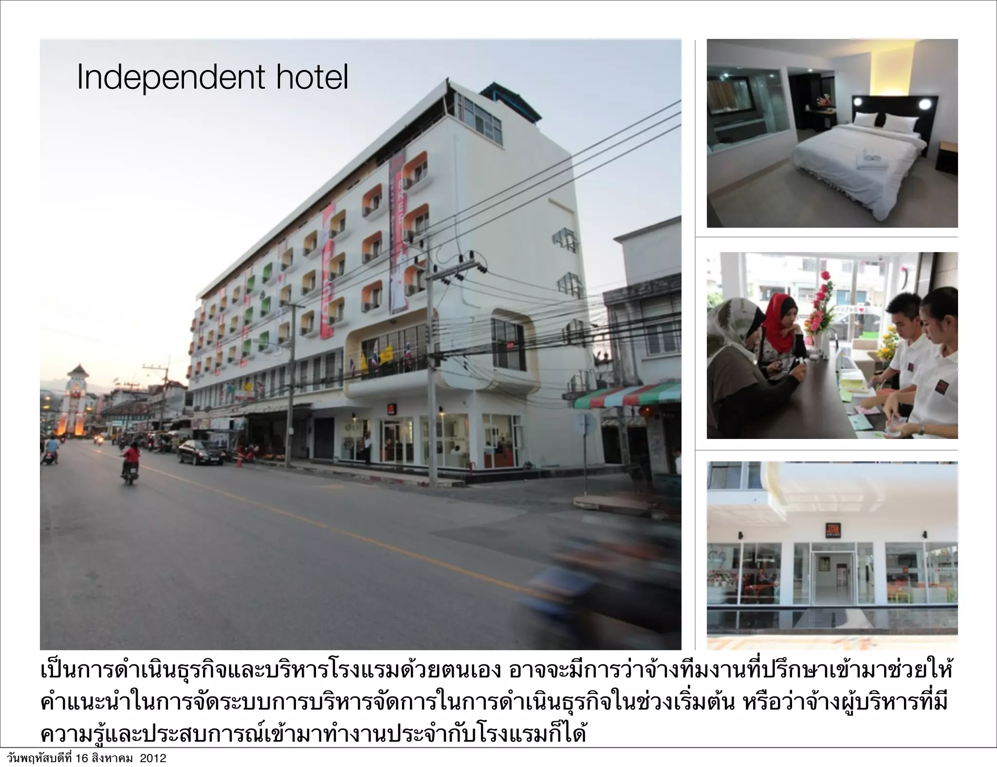 Independent hotel




      เป็นการดําเนินธุรกิจและบริหารโรงแรมด้วยตนเอง อาจจะมีการว่าจ้างทีมงานที่ปรึกษาเข้ามาช่วยให้
      คําแนะนําในการจัดระบบการบริหารจัดการในการดําเนินธุรกิจในช่วงเริ่มต้น หรือว่าจ้างผู้บริหารที่มี
      ความรู้และประสบการณ์เข้ามาทํางานประจํากับโรงแรมก็ได้
วันพฤหัสบดีที่ 16 สิงหาคม 2012
 