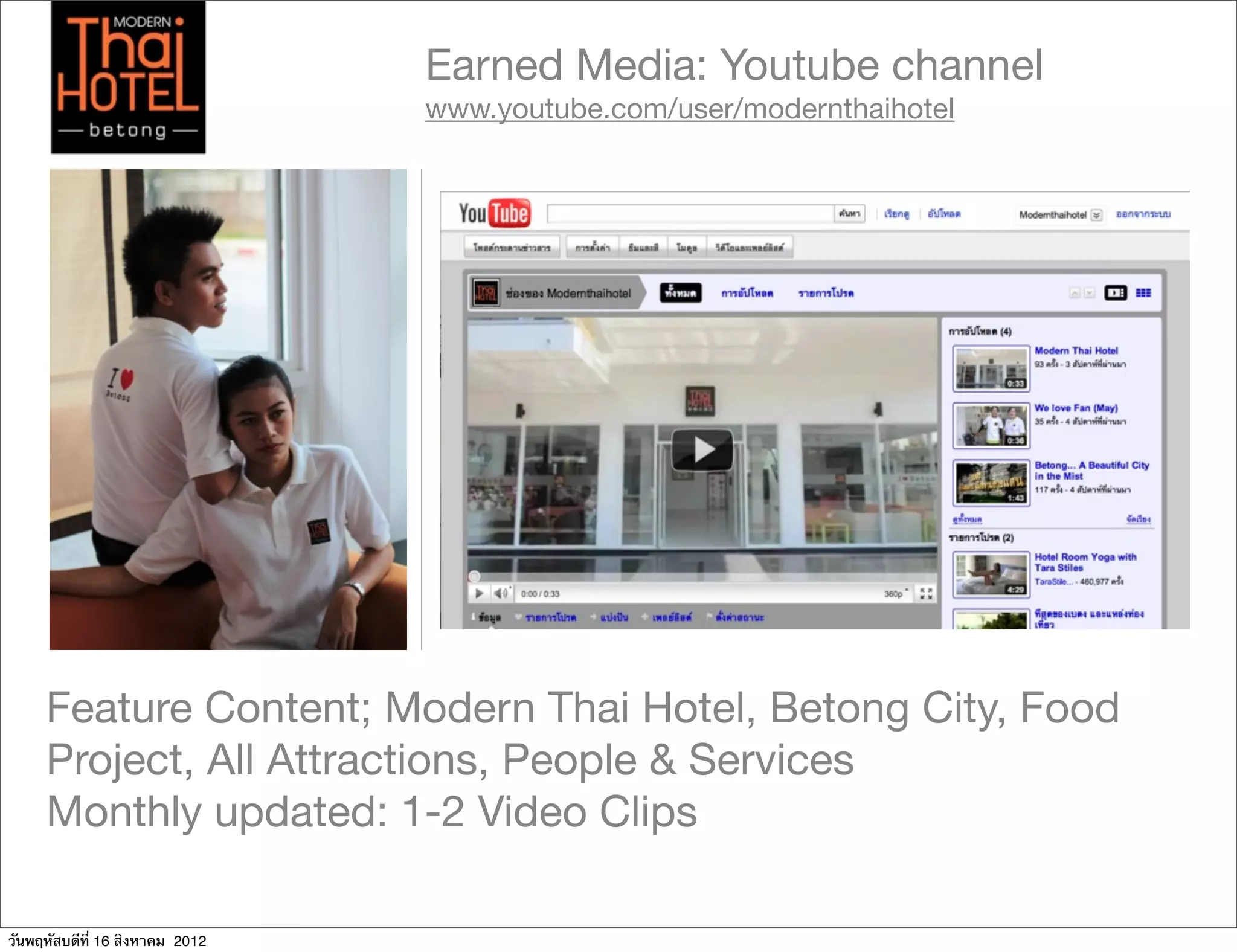 Earned Media: Youtube channel
                                 www.youtube.com/user/modernthaihotel




     Feature Content; Modern Thai Hotel, Betong City, Food
     Project, All Attractions, People & Services
     Monthly updated: 1-2 Video Clips

วันพฤหัสบดีที่ 16 สิงหาคม 2012
 