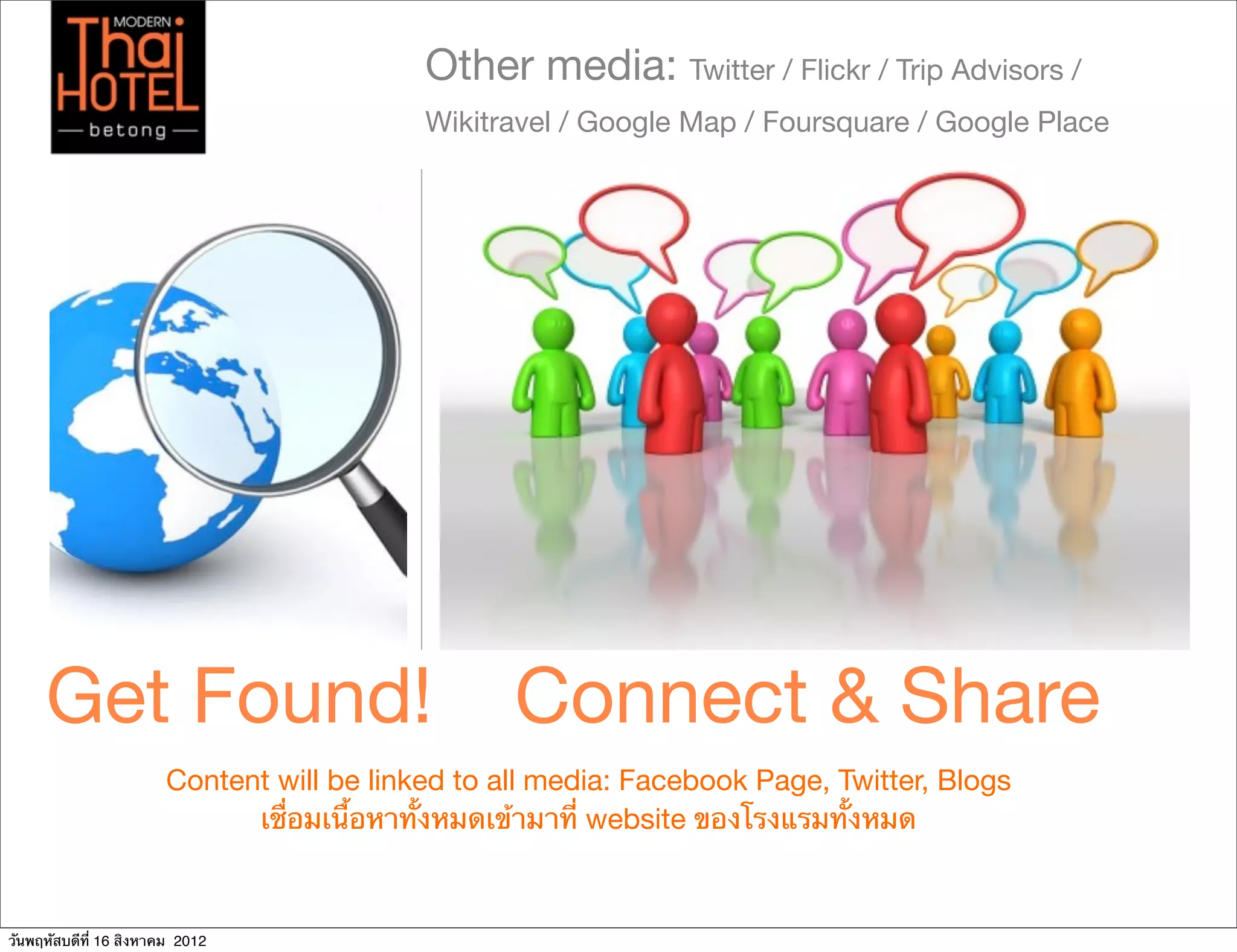 Other media: Twitter / Flickr / Trip Advisors /
                                           Wikitravel / Google Map / Foursquare / Google Place




     Get Found!                                   Connect & Share
                       Content will be linked to all media: Facebook Page, Twitter, Blogs
                             เชื่อมเนื้อหาทั้งหมดเข้ามาที่ website ของโรงแรมทั้งหมด



วันพฤหัสบดีที่ 16 สิงหาคม 2012
 