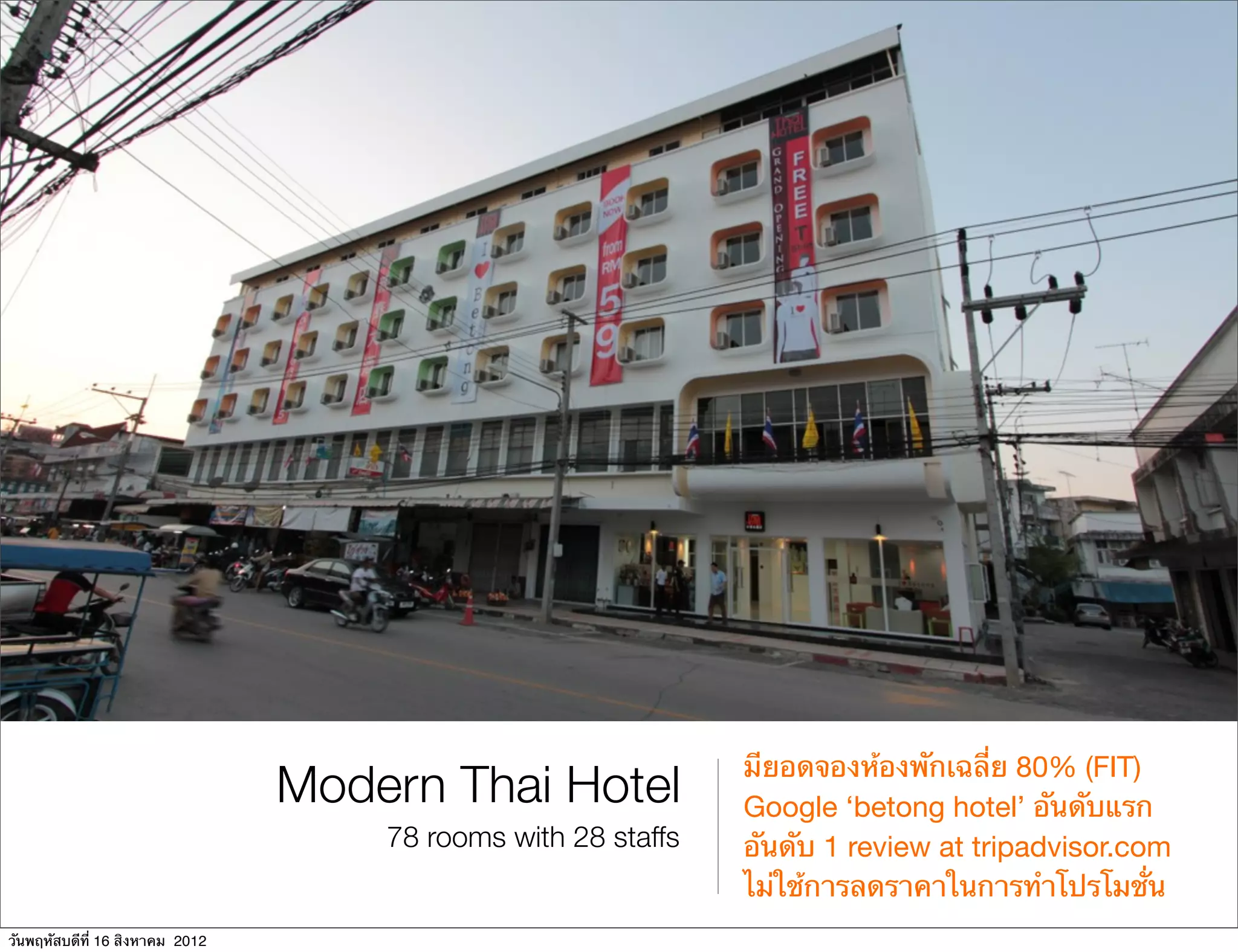 มียอดจองห้องพักเฉลี่ย 80% (FIT)
                                 Modern Thai Hotel             Google ‘betong hotel’ อันดับแรก
                                     78 rooms with 28 staffs   อันดับ 1 review at tripadvisor.com
                                                               ไม่ใช้การลดราคาในการทําโปรโมชั่น
วันพฤหัสบดีที่ 16 สิงหาคม 2012
 