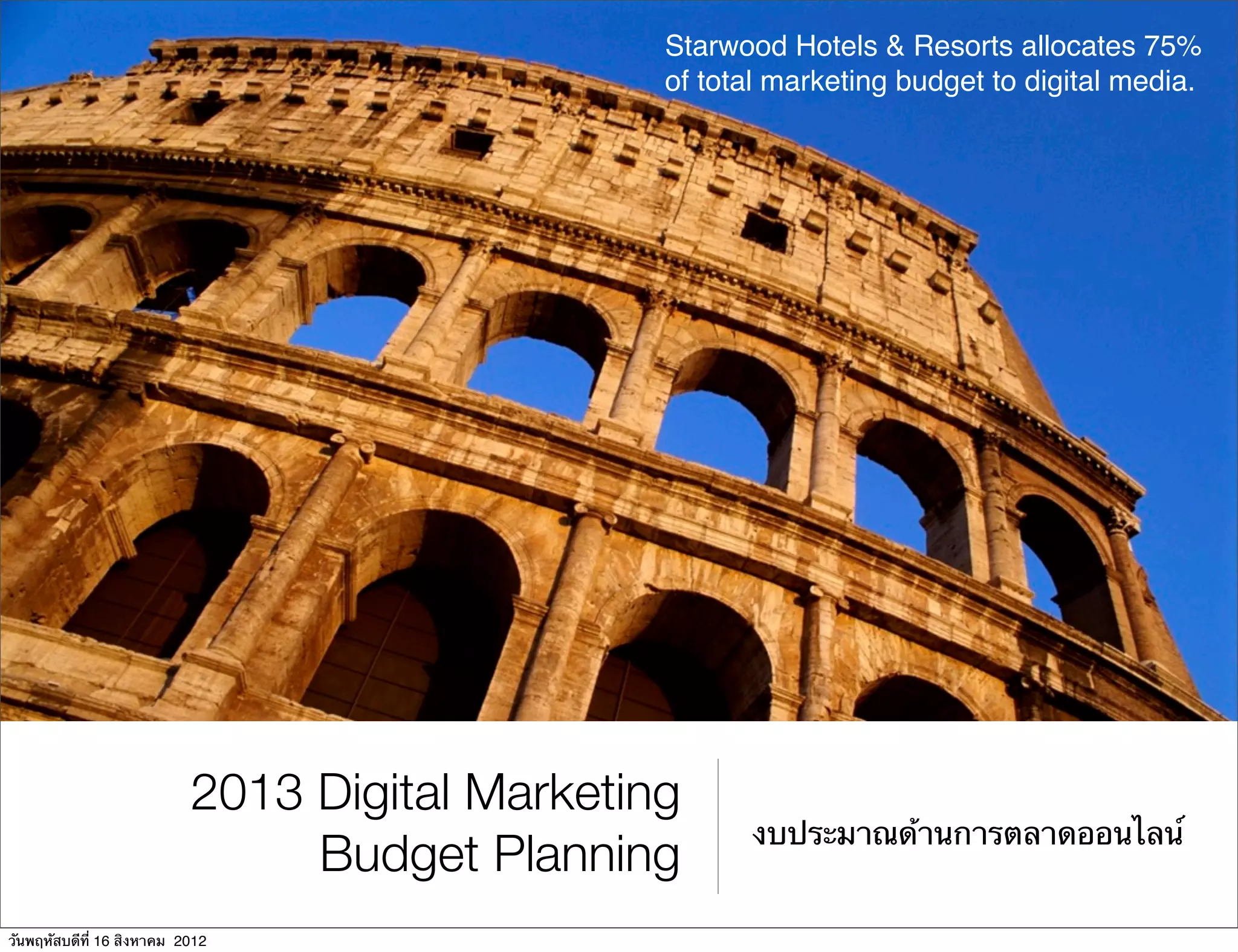 Starwood Hotels & Resorts allocates 75%
                                                of total marketing budget to digital media.




                           2013 Digital Marketing
                                                      งบประมาณด้านการตลาดออนไลน์
                                Budget Planning
วันพฤหัสบดีที่ 16 สิงหาคม 2012
 