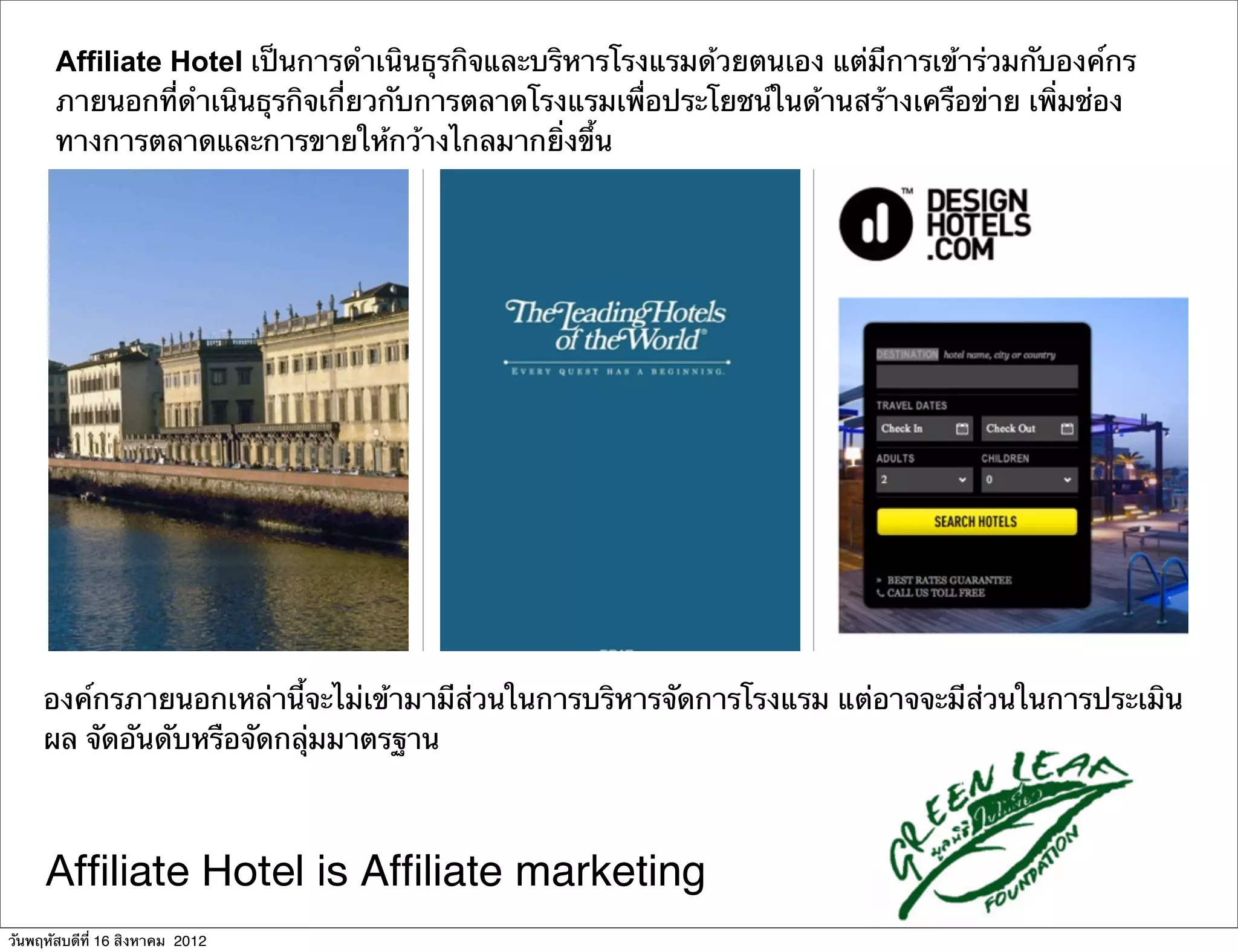 Affiliate Hotel เป็นการดําเนินธุรกิจและบริหารโรงแรมด้วยตนเอง แต่มีการเข้าร่วมกับองค์กร
       ภายนอกที่ดําเนินธุรกิจเกี่ยวกับการตลาดโรงแรมเพื่อประโยชน์ในด้านสร้างเครือข่าย เพิ่มช่อง
       ทางการตลาดและการขายให้กว้างไกลมากยิ่งขึ้น




     องค์กรภายนอกเหล่านี้จะไม่เข้ามามีส่วนในการบริหารจัดการโรงแรม แต่อาจจะมีส่วนในการประเมิน
     ผล จัดอันดับหรือจัดกลุ่มมาตรฐาน



     Afﬁliate Hotel is Afﬁliate marketing
วันพฤหัสบดีที่ 16 สิงหาคม 2012
 
