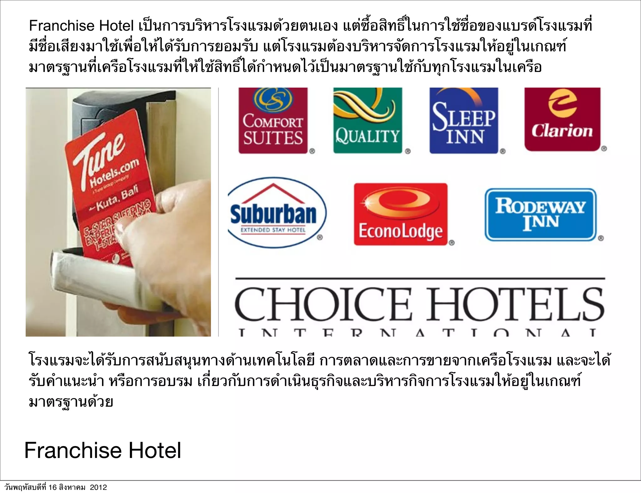 Franchise Hotel เป็นการบริหารโรงแรมด้วยตนเอง แต่ซื้อสิทธิ์ในการใช้ชื่อของแบรด์โรงแรมที่
       มีชื่อเสียงมาใช้เพื่อให้ได้รับการยอมรับ แต่โรงแรมต้องบริหารจัดการโรงแรมให้อยู่ในเกณฑ์
       มาตรฐานที่เครือโรงแรมที่ให้ใช้สิทธิ์ได้กําหนดไว้เป็นมาตรฐานใช้กับทุกโรงแรมในเครือ




       โรงแรมจะได้รับการสนับสนุนทางด้านเทคโนโลยี การตลาดและการขายจากเครือโรงแรม และจะได้
       รับคําแนะนํา หรือการอบรม เกี่ยวกับการดําเนินธุรกิจและบริหารกิจการโรงแรมให้อยู่ในเกณฑ์
       มาตรฐานด้วย


     Franchise Hotel
วันพฤหัสบดีที่ 16 สิงหาคม 2012
 