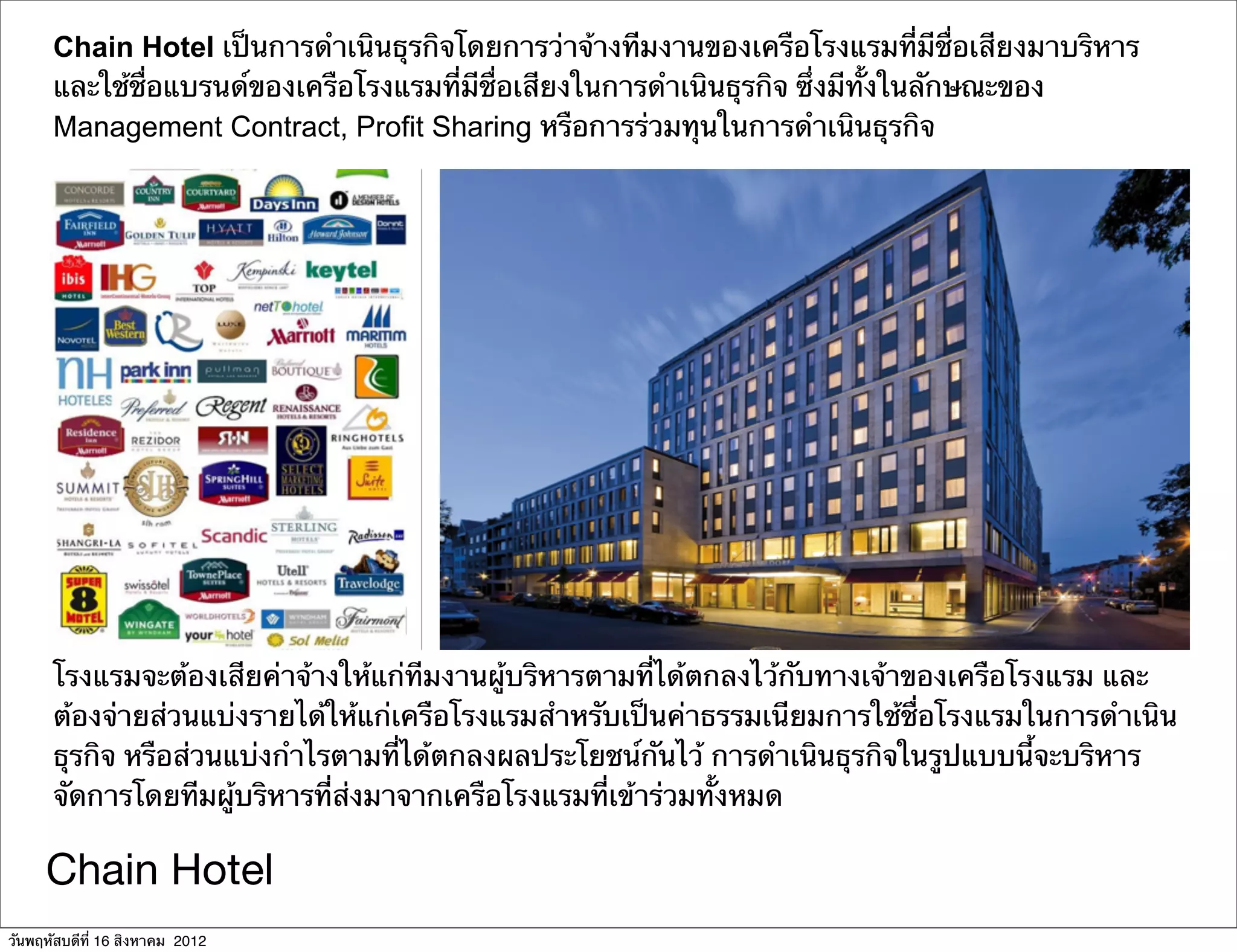 Chain Hotel เป็นการดําเนินธุรกิจโดยการว่าจ้างทีมงานของเครือโรงแรมที่มีชื่อเสียงมาบริหาร
      และใช้ชื่อแบรนด์ของเครือโรงแรมที่มีชื่อเสียงในการดําเนินธุรกิจ ซึ่งมีทั้งในลักษณะของ
      Management Contract, Profit Sharing หรือการร่วมทุนในการดําเนินธุรกิจ




      โรงแรมจะต้องเสียค่าจ้างให้แก่ทีมงานผู้บริหารตามที่ได้ตกลงไว้กับทางเจ้าของเครือโรงแรม และ
      ต้องจ่ายส่วนแบ่งรายได้ให้แก่เครือโรงแรมสําหรับเป็นค่าธรรมเนียมการใช้ชื่อโรงแรมในการดําเนิน
      ธุรกิจ หรือส่วนแบ่งกําไรตามที่ได้ตกลงผลประโยชน์กันไว้ การดําเนินธุรกิจในรูปแบบนี้จะบริหาร
      จัดการโดยทีมผู้บริหารที่ส่งมาจากเครือโรงแรมที่เข้าร่วมทั้งหมด

     Chain Hotel
วันพฤหัสบดีที่ 16 สิงหาคม 2012
 