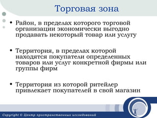 Торговая зона
• Район, в пределах которого торговой
организации экономически выгодно
продавать некоторый товар или услугу
• Территория, в пределах которой
находятся покупатели определенных
товаров или услуг конкретной фирмы или
группы фирм
• Территория из которой ритейлер
привлекает покупателей в свой магазин

 