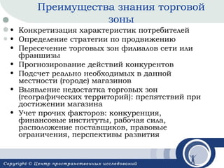 Преимущества знания торговой
зоны
• Конкретизация характеристик потребителей
• Определение стратегии по продвижению
• Пересечение торговых зон филиалов сети или
франшизы
• Прогнозирование действий конкурентов
• Подсчет реально необходимых в данной
местности (городе) магазинов
• Выявление недостатка торговых зон
(географических территорий): препятствий при
достижении магазина
• Учет прочих факторов: конкуренция,
финансовые институты, рабочая сила,
расположение поставщиков, правовые
ограничения, перспективы развития

 
