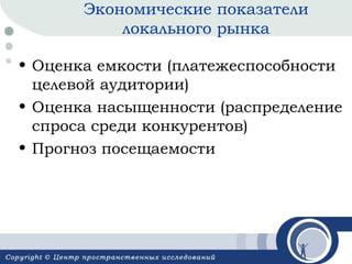 Экономические показатели
локального рынка
• Оценка емкости (платежеспособности
целевой аудитории)
• Оценка насыщенности (распределение
спроса среди конкурентов)
• Прогноз посещаемости

 