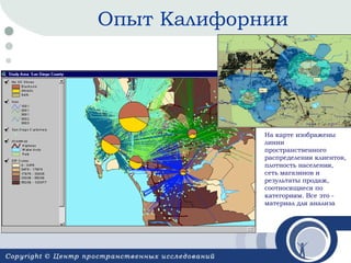 Опыт Калифорнии

На карте изображены
линии
пространственного
распределения клиентов,
плотность населения,
сеть магазинов и
результаты продаж,
соотносящиеся по
категориям. Все это материал для анализа

 