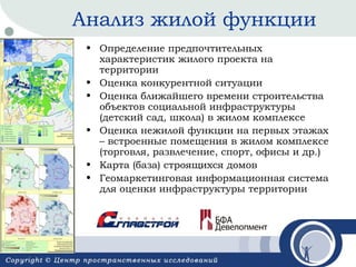 Анализ жилой функции
• Определение предпочтительных
характеристик жилого проекта на
территории
• Оценка конкурентной ситуации
• Оценка ближайшего времени строительства
объектов социальной инфраструктуры
(детский сад, школа) в жилом комплексе
• Оценка нежилой функции на первых этажах
– встроенные помещения в жилом комплексе
(торговля, развлечение, спорт, офисы и др.)
• Карта (база) строящихся домов
• Геомаркетинговая информационная система
для оценки инфраструктуры территории

 