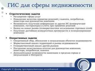 ГИС для сферы недвижимости
•

Стратегические задачи

– Расширение сферы услуг
– Повышение качества принятия решений у клиента, потребителя,
инвестора или руководства компании
– Возможность получения информации из других ИС (коммерческие
компании, госструктуры) и учета при принятии решений
– Выход на новые рынки (геомаркетинговое исследование торговых сетей)
– Получение достойных конкурентных преимуществ и позиционирование
компании

•

Оперативные задачи
–
–
–
–

Оперативный сбор, обновление и визуализация объектов недвижимости
Маркетинговый анализ территорий и рынка недвижимости
Геомаркетинговый анализ других рынков
Построение качественных отчетов для руководства компании,
инвестора, потребителя, клиента
– Дополнительные возможности навигации в пределах города и
визуализации в Интернете

 