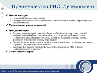 Преимущества ГИС. Девелопмент
 Для инвестора:

– Понятный формат для оценки
– Геомаркетинговый многофакторный обоснованный анализ
территорий и недвижимости

 Уменьшение

риска вложений

 Для девелопера:

– Автоматизированный процесс сбора и обновления
пространственной информации об объекте недвижимости
(ускорение работы агентов)
– Построение аналитического блока, вывод новых показателей,
вывод факторов влияния на оценку территорий
– Создание дополнительных возможностей, приносящих прибыль
(например: справка, оперативный консалтинг)
– Удобство (на основе единых форматов) встраивания ГИС в
Вашу Информационную систему

 Уменьшение затрат

 