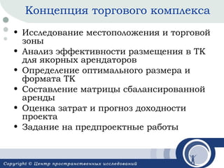 Концепция торгового комплекса
• Исследование местоположения и торговой
зоны
• Анализ эффективности размещения в ТК
для якорных арендаторов
• Определение оптимального размера и
формата ТК
• Составление матрицы сбалансированной
аренды
• Оценка затрат и прогноз доходности
проекта
• Задание на предпроектные работы

 