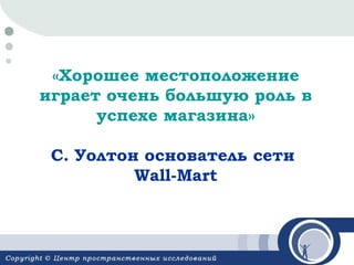 «Хорошее местоположение
играет очень большую роль в
успехе магазина»
С. Уолтон основатель сети
Wall-Mart

 