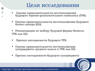 Цели исследования
•

Оценка привлекательности местоположения
будущего торгово-развлекательного комплекса (ТРК)

• Оценка привлекательности местоположения будущего
бизнес-центра (БЦ)
• Рекомендации по выбору будущей формы бизнеса:
ТРК или БЦ
•

Прогноз посещаемости будущего ТРК

• Оценка привлекательности местоположения
супермаркета среднего класса в ТРК или БЦ
• Прогноз посещаемости будущего супермаркета

 