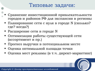 Типовые задачи:
• Сравнение инвестиционной привлекательности
городов и районов РФ для экспансии в регионы
• Планирование сети с нуля в городе N (сколько?
где? когда?)
• Расширение сети в городе N
• Оптимизация работы существующей сети
(ассортимент и пр.)
• Прогноз выручки в потенциальном месте
• Оценка оптимальной площади точки
• Оценка мест рекламы (в т.ч. директ-маркетинг)

 