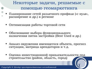Некоторые задачи, решаемые с
помощью геомаркетинга
• Планирование сетей различного профиля («с нуля»,
расширение и др.) в регионе
• Оптимизация работы торговой сети
• Обоснование выбора функционального
назначения пятна застройки (Best Used и др.)
• Анализ окружения имеющегося объекта, прогноз
ситуации, матрица арендаторов и т.д.
• Оценка инвестиционной привлекательности под
строительство (район, область, город)

 