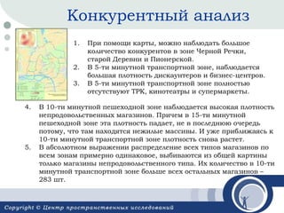 Конкурентный анализ
1.
2.
3.
4.

5.

При помощи карты, можно наблюдать большое
количество конкурентов в зоне Черной Речки,
старой Деревни и Пионерской.
В 5-ти минутной транспортной зоне, наблюдается
большая плотность дискаунтеров и бизнес-центров.
В 5-ти минутной транспортной зоне полностью
отсутствуют ТРК, кинотеатры и супермаркеты.

В 10-ти минутной пешеходной зоне наблюдается высокая плотность
непродовольственных магазинов. Причем в 15-ти минутной
пешеходной зоне эта плотность падает, не в последнюю очередь
потому, что там находятся нежилые массивы. И уже приближаясь к
10-ти минутной транспортной зоне плотность снова растет.
В абсолютном выражении распределение всех типов магазинов по
всем зонам примерно одинаковое, выбиваются из общей картины
только магазины непродовольственного типа. Их количество в 10-ти
минутной транспортной зоне больше всех остальных магазинов –
283 шт.

 