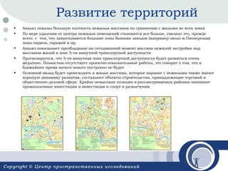 Развитие территорий
•
•

•
•

•

Анализ показал большую плотность нежилых массивов по сравнению с жилыми во всех зонах
По мере удаления от центра нежилых помещений становится все больше, связано это, прежде
всего с тем, что захватываются большие зоны бывших заводов (например около м.Пионерская)
зоны парков, гаражей и пр.
Анализ показывает преобладание на сегодняшний момент массива нежилой застройки над
массивом жилой в зоне 5-ти минутной транспортной доступности
Прогнозируется, что 5-ти минутная зона транспортной доступности будет развиться очень
медленно. Полностью отсутствует проектно-изыскательные работы, это говорит о том, что в
ближайшее время ничего нового построено не будет
Основной вклад будет происходить в жилые массивы, которые наравне с нежилыми также имеют
хорошую динамику развития, составляют объекты строительства, принадлежащие торговой и
общественно-деловой сфере. Крайне невысокие позиции в рассматриваемых районах занимают
промышленные инвестиции и инвестиции в спорт и развлечения

 