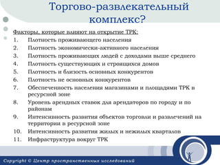 Торгово-развлекательный
комплекс?
Факторы, которые влияют на открытие ТРК:
1.
Плотность проживающего населения
2.
Плотность экономически-активного населения
3.
Плотность проживающих людей с доходами выше среднего
4.
Плотность существующих и строящихся домов
5.
Плотность и близость основных конкурентов
6.
Плотность не основных конкурентов
7.
Обеспеченность населения магазинами и площадями ТРК в
ресурсной зоне
8.
Уровень арендных ставок для арендаторов по городу и по
районам
9.
Интенсивность развития объектов торговли и развлечений на
территории в ресурсной зоне
10. Интенсивность развития жилых и нежилых кварталов
11. Инфраструктура вокруг ТРК

 