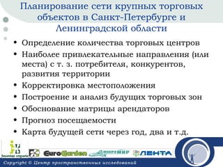 Планирование сети крупных торговых
объектов в Санкт-Петербурге и
Ленинградской области
• Определение количества торговых центров
• Наиболее привлекательные направления (или
места) с т. з. потребителя, конкурентов,
развития территории
• Корректировка местоположения
• Построение и анализ будущих торговых зон
• Обоснование матрицы арендаторов
• Прогноз посещаемости
• Карта будущей сети через год, два и т.д.

 