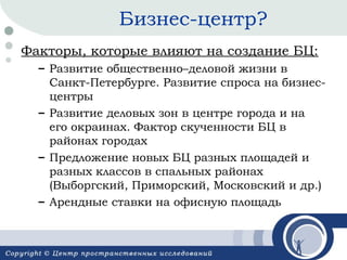 Бизнес-центр?
Факторы, которые влияют на создание БЦ:
– Развитие общественно–деловой жизни в
Санкт-Петербурге. Развитие спроса на бизнесцентры
– Развитие деловых зон в центре города и на
его окраинах. Фактор скученности БЦ в
районах городах
– Предложение новых БЦ разных площадей и
разных классов в спальных районах
(Выборгский, Приморский, Московский и др.)
– Арендные ставки на офисную площадь

 
