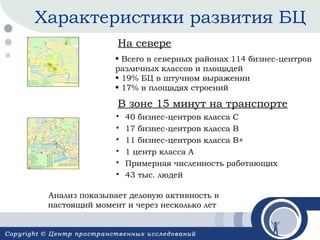 Характеристики развития БЦ
На севере
• Всего в северных районах 114 бизнес-центров
различных классов и площадей
• 19% БЦ в штучном выражении
• 17% в площадях строений

В зоне 15 минут на транспорте







40 бизнес-центров класса С
17 бизнес-центров класса В
11 бизнес-центров класса В+
1 центр класса А
Примерная численность работающих
43 тыс. людей

Анализ показывает деловую активность в
настоящий момент и через несколько лет

 