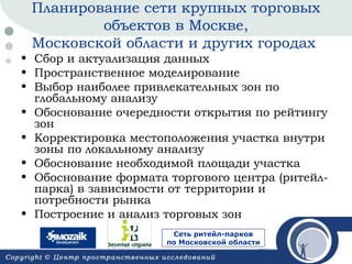 Планирование сети крупных торговых
объектов в Москве,
Московской области и других городах

• Сбор и актуализация данных
• Пространственное моделирование
• Выбор наиболее привлекательных зон по
глобальному анализу
• Обоснование очередности открытия по рейтингу
зон
• Корректировка местоположения участка внутри
зоны по локальному анализу
• Обоснование необходимой площади участка
• Обоснование формата торгового центра (ритейлпарка) в зависимости от территории и
потребности рынка
• Построение и анализ торговых зон
Сеть ритейл-парков
по Московской области

 