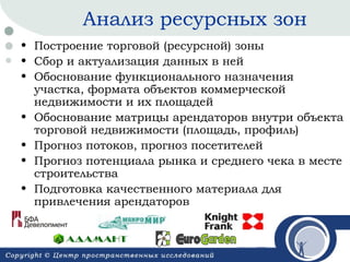 Анализ ресурсных зон
• Построение торговой (ресурсной) зоны
• Сбор и актуализация данных в ней
• Обоснование функционального назначения
участка, формата объектов коммерческой
недвижимости и их площадей
• Обоснование матрицы арендаторов внутри объекта
торговой недвижимости (площадь, профиль)
• Прогноз потоков, прогноз посетителей
• Прогноз потенциала рынка и среднего чека в месте
строительства
• Подготовка качественного материала для
привлечения арендаторов

 